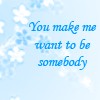 You make me want to be somebody